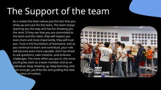 The Support of the team
As a rookie the team values just the fact that you
show up and care for the team. The team enjoys
teaching you the way and has fun showing you
the reins. If they see that you are committed to
the team and the robot, they will respect you
even more and most importantly, they will trust
you. Trust is the foundation of teamwork, and as
you continue to learn and contribute, your role
will become even more valuable. Don't be afraid
to ask questions, take initiative, and embrace
challenges. The more effort you put in, the more
you'll grow, both as a team member and as an
individual. Keep showing up, keep learning, and
soon enough, you'll be the one guiding the next
generation of rookies.
 