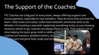 The Support of the Coaches
FTC Coaches are a big part of every team, always offering support and
encouragement, especially to new members. They do more than just lead the
team—they make sure every rookie feels welcome and knows what to do.
Whether it’s teaching a new skill, explaining something tricky, or just showing
someone where to go, coaches are always there to help. They spend a lot of
time helping the team grow, both in skills and teamwork. For rookies,
coaches are mentors, problem-solvers, and the main source of guidance,
making sure everyone feels ready and excited to be part of FTC.
 