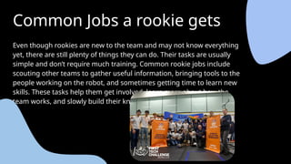 Common Jobs a rookie gets
Even though rookies are new to the team and may not know everything
yet, there are still plenty of things they can do. Their tasks are usually
simple and don’t require much training. Common rookie jobs include
scouting other teams to gather useful information, bringing tools to the
people working on the robot, and sometimes getting time to learn new
skills. These tasks help them get involved, learn more about how the
team works, and slowly build their knowledge and experience in FTC.
 
