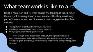 What teamwork is like to a rookie
Being a rookie on an FTC team can be challenging at times. Since
they are still learning, it can sometimes feel like they aren’t truly
part of the team’s success. Some common struggles rookies face
include:
● Feeling clumsy or confused when trying new tasks
● Not always knowing how to help in every situation
● Worrying that their efforts go unnoticed
Even though being a rookie can be tough, the right attitude and a
supportive team can make all the difference. With patience and persistence,
rookies can grow their skills, gain confidence, and become an important part of
the team.
4o
 