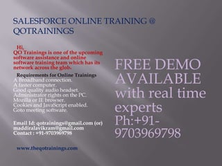 SALESFORCE ONLINE TRAINING @
QOTRAININGS
Hi,
QO Trainings is one of the upcoming
software assistance and online
software training team which has its
network across the globe
Requirements for Online Trainings
A Broadband connection.
A faster computer.
Good quality audio headset.
Administrator rights on the PC.
Mozilla or IE browser.
Cookies and JavaScript enabled.
Goto meeting software.
Email Id: qotrainings@gmail.com (or)
maddiralavikram@gmail.com
Contact : +91-9703969798
www.theqotrainings.com
FREE DEMO
AVAILABLE
with real time
experts
Ph:+91-
9703969798
 