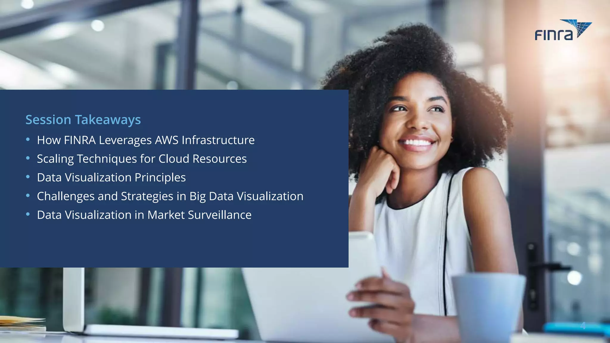 Session Takeaways
• How FINRA Leverages AWS Infrastructure
• Scaling Techniques for Cloud Resources
• Data Visualization Principles
• Challenges and Strategies in Big Data Visualization
• Data Visualization in Market Surveillance
4
 