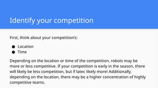 First, think about your competition’s:
● Location
● Time
Depending on the location or time of the competition, robots may be
more or less competitive. If your competition is early in the season, there
will likely be less competition, but if later, likely more! Additionally,
depending on the location, there may be a higher concentration of highly
competitive teams.
Identify your competition
 