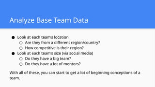 Analyze Base Team Data
● Look at each team’s location
○ Are they from a different region/country?
○ How competitive is their region?
● Look at each team’s size (via social media)
○ Do they have a big team?
○ Do they have a lot of mentors?
With all of these, you can start to get a lot of beginning conceptions of a
team.
 