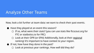 Now, look a bit further at team data: we want to check their past events.
● Have they played at an event this season?
○ If so, what were their stats? (you can use stats like ftcscout.org for
FTC or statbotics.io for FRC)
○ Look at their OPR (or EPA)! Additionally, look at their regional
ranking! It’s important to have context to your region.
● If not, how have they done in the past?
○ Look at previous year rankings. How well did they do?
Analyze Other Teams
 