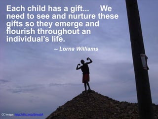 CC Image: http://flic.kr/p/bhvabR
Each child has a gift... We
need to see and nurture these
gifts so they emerge and
flourish throughout an
individual’s life.
-- Lorna Williams
 