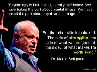 “But the other side is unbaked.
The side of strengths, the
side of what we are good at,
the side…of what makes life
worth living.”
Dr. Martin Seligman
“Psychology is half-baked, literally half-baked. We
have baked the part about mental illness. We have
baked the part about repair and damage…”
Image from Pixgood
 
