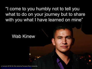 "I come to you humbly not to tell you
what to do on your journey but to share
with you what I have learned on mine”
Wab Kinew
cc licensed ( BY NC SA ) flickr photo by Thompson Rivers University:
http://flickr.com/photos/thompsonrivers/8518479289/
 