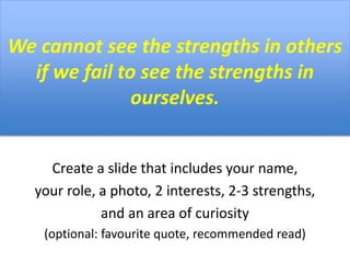 We cannot see the strengths in others
if we fail to see the strengths in
ourselves.
Create a slide that includes your name,
your role, a photo, 2 interests, 2-3 strengths,
and an area of curiosity
(optional: favourite quote, recommended read)
 
