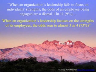 “When an organization’s leadership fails to focus on
individuals’ strengths, the odds of an employee being
engaged are a dismal 1 in 11 (9%)…
When an organization’s leadership focuses on the strengths
of its employees, the odds soar to almost 3 in 4 (73%)”
-- Tom Rath
CC Image from Midiman https://flic.kr/p/aXqQS
 
