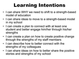 Learning Intentions
• I can share WHY we need to shift to a strength-based
model of education
• I can share ideas to move to a strength-based model
in my school
• I can create a plan to connect with at least one
student and better engage him/her through his/her
strengths
• I can create a plan on how to create positive change
through the strengths of my staff members
• I can describe how to better connect with the
strengths of my colleagues
• I can share ideas on how to better share the positive
stories and strengths of my school
 