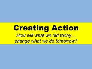 Creating Action
How will what we did today…
change what we do tomorrow?
 