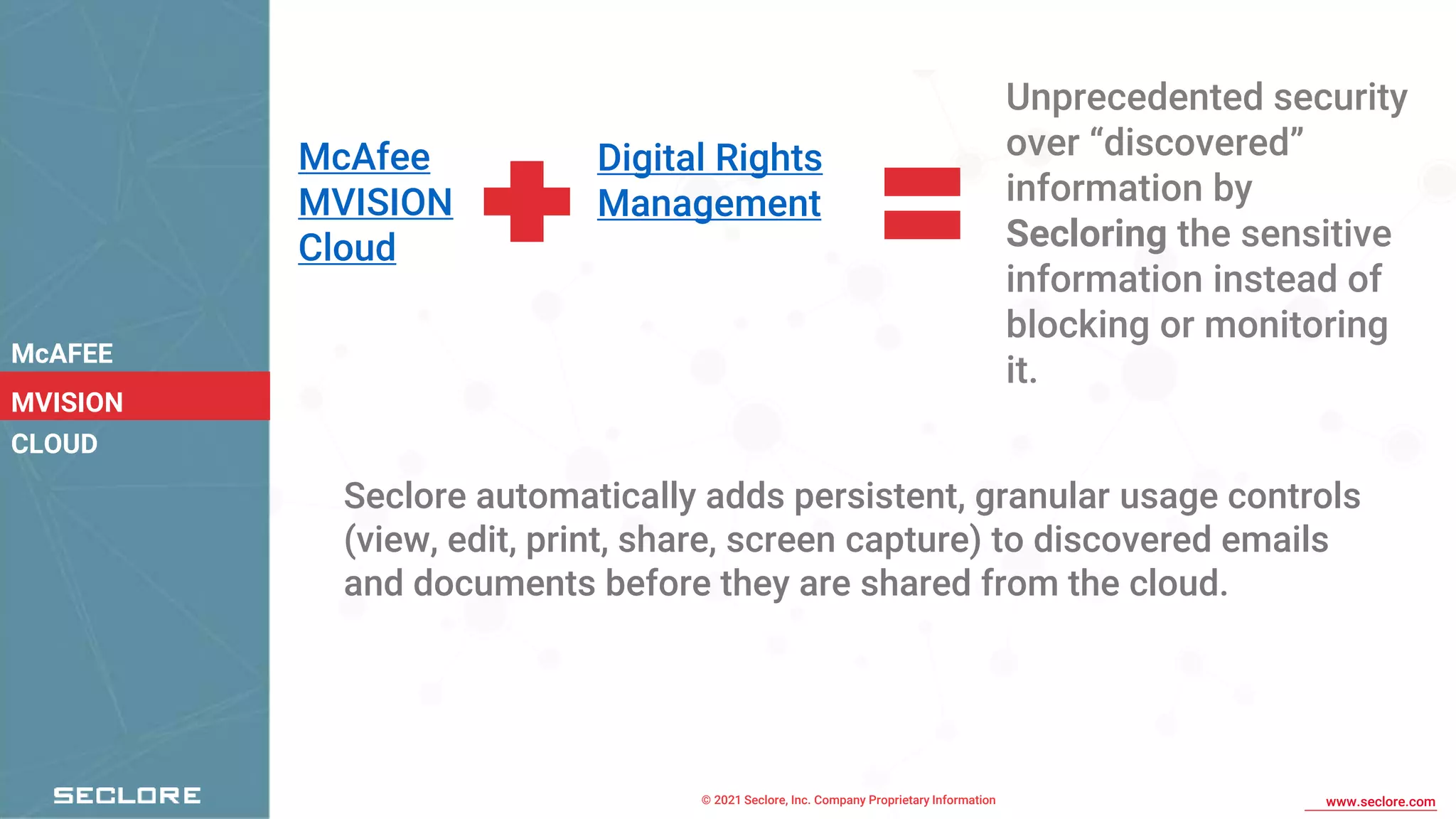© 2021 Seclore, Inc. Company Proprietary Information www.seclore.com
McAFEE
MVISION
CLOUD
McAfee
MVISION
Cloud
Digital Rights
Management
Unprecedented security
over “discovered”
information by
Secloring the sensitive
information instead of
blocking or monitoring
it.
Seclore automatically adds persistent, granular usage controls
(view, edit, print, share, screen capture) to discovered emails
and documents before they are shared from the cloud.
 