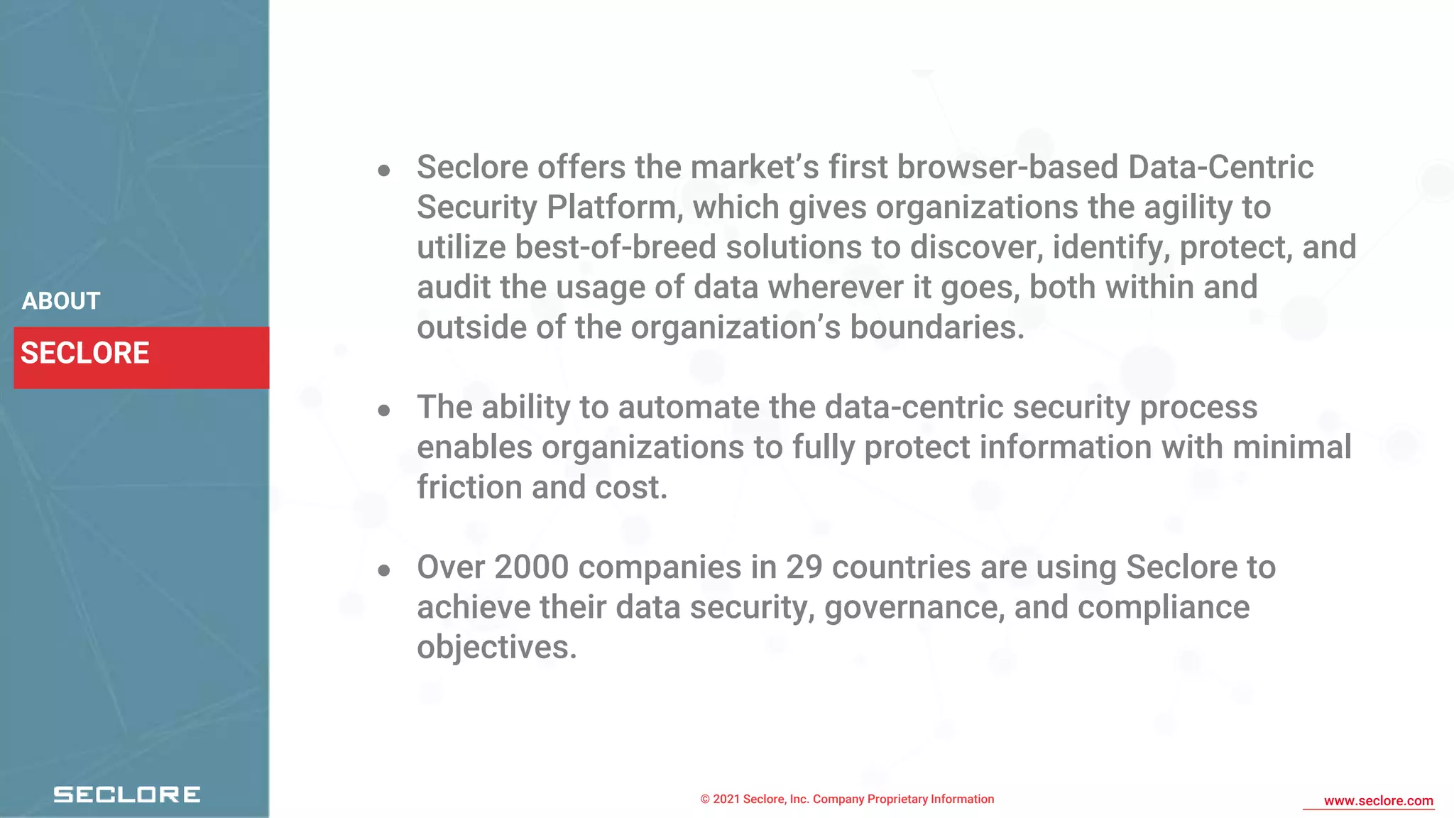© 2021 Seclore, Inc. Company Proprietary Information www.seclore.com
SECLORE
ABOUT
● Seclore offers the market’s first browser-based Data-Centric
Security Platform, which gives organizations the agility to
utilize best-of-breed solutions to discover, identify, protect, and
audit the usage of data wherever it goes, both within and
outside of the organization’s boundaries.
● The ability to automate the data-centric security process
enables organizations to fully protect information with minimal
friction and cost.
● Over 2000 companies in 29 countries are using Seclore to
achieve their data security, governance, and compliance
objectives.
 