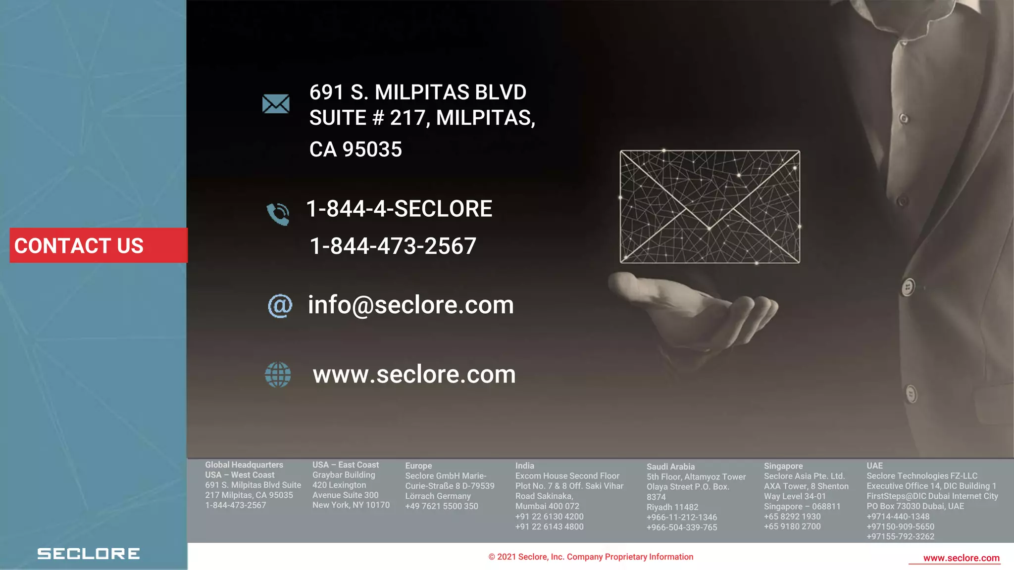 © 2021 Seclore, Inc. Company Proprietary Information www.seclore.com
691 S. MILPITAS BLVD
SUITE # 217, MILPITAS,
CA 95035
1-844-4-SECLORE
info@seclore.com
www.seclore.com
CONTACT US
Global Headquarters
USA – West Coast
691 S. Milpitas Blvd Suite
217 Milpitas, CA 95035
1-844-473-2567
Europe
Seclore GmbH Marie-
Curie-Straße 8 D-79539
Lörrach Germany
+49 7621 5500 350
India
Excom House Second Floor
Plot No. 7 & 8 Off. Saki Vihar
Road Sakinaka,
Mumbai 400 072
+91 22 6130 4200
+91 22 6143 4800
Saudi Arabia
5th Floor, Altamyoz Tower
Olaya Street P.O. Box.
8374
Riyadh 11482
+966-11-212-1346
+966-504-339-765
Singapore
Seclore Asia Pte. Ltd.
AXA Tower, 8 Shenton
Way Level 34-01
Singapore – 068811
+65 8292 1930
+65 9180 2700
UAE
Seclore Technologies FZ-LLC
Executive Office 14, DIC Building 1
FirstSteps@DIC Dubai Internet City
PO Box 73030 Dubai, UAE
+9714-440-1348
+97150-909-5650
+97155-792-3262
USA – East Coast
Graybar Building
420 Lexington
Avenue Suite 300
New York, NY 10170
1-844-473-2567
 