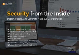 Security from the Inside
Detect, Record, and Eliminate Malicious User Behavior
❏ 24/7 live screen recording & playback
❏ Automatically allow or block any activity
❏ Real-time user activity tracking
❏ Rule-based Risk Analysis
❏ Automated alerts
❏ Flexible and comprehensive reporting
❏ Time and productivity analysis
❏ Robust cloud or on-premise deployment
Teramind Inc
37-24 24th St. Suite 140
Long Island City, NY
11101
+1-212-603-9617
sales@teramind.co
www.teramind.co
 