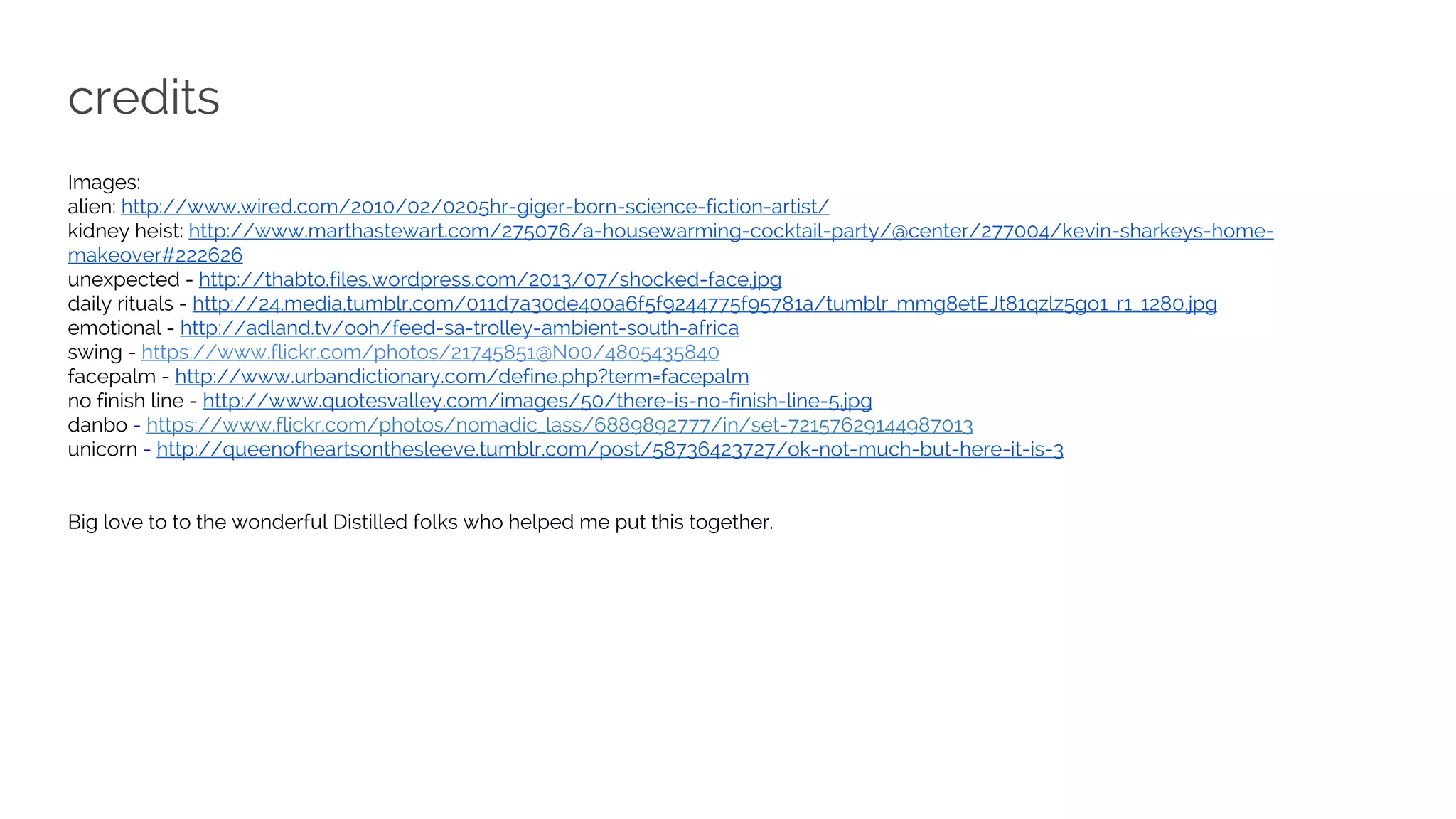 credits
Images:
alien: http://www.wired.com/2010/02/0205hr-giger-born-science-fiction-artist/
kidney heist: http://www.marthastewart.com/275076/a-housewarming-cocktail-party/@center/277004/kevin-sharkeys-home-
makeover#222626
unexpected - http://thabto.files.wordpress.com/2013/07/shocked-face.jpg
daily rituals - http://24.media.tumblr.com/011d7a30de400a6f5f9244775f95781a/tumblr_mmg8etEJt81qzlz5go1_r1_1280.jpg
emotional - http://adland.tv/ooh/feed-sa-trolley-ambient-south-africa
swing - https://www.flickr.com/photos/21745851@N00/4805435840
facepalm - http://www.urbandictionary.com/define.php?term=facepalm
no finish line - http://www.quotesvalley.com/images/50/there-is-no-finish-line-5.jpg
danbo - https://www.flickr.com/photos/nomadic_lass/6889892777/in/set-72157629144987013
unicorn - http://queenofheartsonthesleeve.tumblr.com/post/58736423727/ok-not-much-but-here-it-is-3
Big love to to the wonderful Distilled folks who helped me put this together.
 