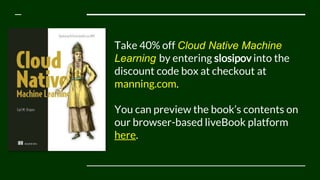 Take 40% off Cloud Native Machine
Learning by entering slosipov into the
discount code box at checkout at
manning.com.
You can preview the book’s contents on
our browser-based liveBook platform
here.
 