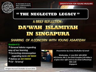 All Rights Reserved © Zhulkeflee Hj Ismail (2014))
Presentation by Ustaz Zhulkeflee Hj IsmailPresentation by Ustaz Zhulkeflee Hj Ismail
Wednesday , 9 July 2014 @8.30PM
HCS Centre, Blk 2, Joo Chiat Complex (Lift lobby is
at glass door right next to Joo Chiat Coffeeshop)
#04-1139
Singapura
IN THE NAME OF ALLAH,
MOST COMPASSIONATE,
MOST MERCIFUL.
ORIENTATION FOR YOUNG MUSLIMSORIENTATION FOR YOUNG MUSLIMS
“ THE NEGLECTED LEGACY ”
Session # 1:
General Advice regarding
way of our learning
Correcting misconception
regarding term DA’WAH
Advise on DA’AWAH
CV - Ta’arruf
 