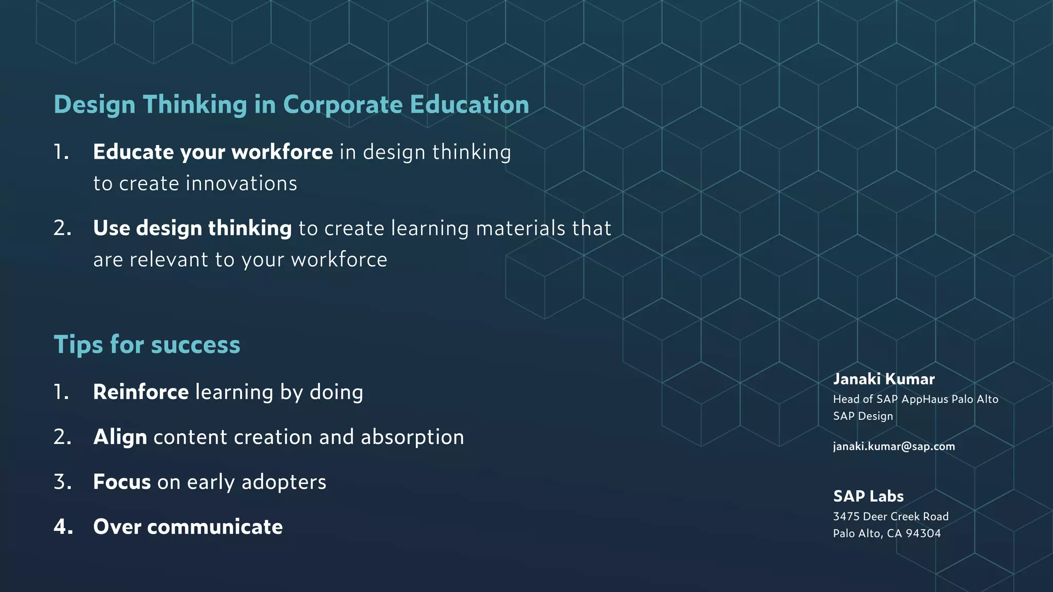 Janaki Kumar
Head of SAP AppHaus Palo Alto
SAP Design
janaki.kumar@sap.com
SAP Labs
3475 Deer Creek Road
Palo Alto, CA 94304
Design Thinking in Corporate Education
1. Educate your workforce in design thinking  
to create innovations
2. Use design thinking to create learning materials that
are relevant to your workforce
Tips for success
1. Reinforce learning by doing
2. Align content creation and absorption
3. Focus on early adopters
4. Over communicate
 