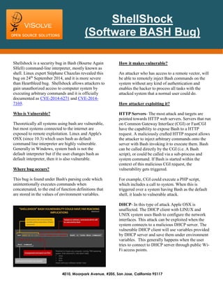 4010, Moorpark Avenue, #205, San Jose, California 95117 
Shellshock is a security bug in Bash (Bourne Again SHell) command-line interpreter, mostly known as shell. Linux expert Stéphane Chazelas revealed this bug on 24th September 2014, and it is more severe than Heartbleed bug. Shellshock allows attackers to gain unauthorized access to computer system by executing arbitrary commands and it is officially documented as CVE-2014-6271 and CVE-2014- 7169. 
Who is Vulnerable? 
Theoretically all systems using bash are vulnerable, but most systems connected to the internet are exposed to remote exploitation. Linux and Apple's OSX (since 10.3) which uses bash as default command line interpreter are highly vulnerable. Generally in Windows, system bash is not the default interpreter but if the user changes bash as default interpreter, then it is also vulnerable. 
Where bug occurs? 
This bug is found under Bash's parsing code which unintentionally executes commands when concatenated, to the end of function definitions that are stored in the values of environment variables. 
How it makes vulnerable? 
An attacker who has access to a remote vector, will be able to remotely inject Bash commands on the system without any kind of authentication and enables the hacker to process all tasks with the attacked system that a normal user could do. 
How attacker exploiting it? 
HTTP Servers- The most attack and targets are pointed towards HTTP web servers. Servers that run on Common Gateway Interface (CGI) or FastCGI have the capability to expose Bash to a HTTP request. A maliciously crafted HTTP request allows the attacker to inject arbitrary commands onto the server with Bash invoking it to execute them. Bash can be called directly by the CGI (i.e. A Bash script), or could be called via a sub-process and system command. If Bash is started within the context of this malicious CGI request, the vulnerability gets triggered. 
For example, CGI could execute a PHP script, which includes a call to system. When this is triggered over a system having Bash as the default shell, it leads to vulnerable attack. 
DHCP- In this type of attack Apple OSX is unaffected. The DHCP client with LINUX and UNIX system uses Bash to configure the network interfaces. This attack can be exploited when the system connects to a malicious DHCP server. The vulnerable DHCP client will use variables provided by DHCP server and save them under environment variables. This generally happens when the user tries to connect to DHCP server through public Wi- Fi access points. 
ShellShock 
(Software BASH Bug) 
 