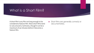 What is a Short Film?
A short film is any film not long enough to be
considered a feature film. Most short films tend
to vary around 5-15minutes, though it can be a
maximum of 40 minutes before it becomes a
feature film.
 Short films are generally comedy or
documentaries.
 