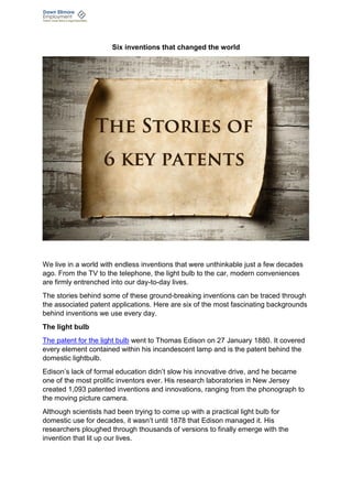 Six inventions that changed the world
We live in a world with endless inventions that were unthinkable just a few decades
ago. From the TV to the telephone, the light bulb to the car, modern conveniences
are firmly entrenched into our day-to-day lives.
The stories behind some of these ground-breaking inventions can be traced through
the associated patent applications. Here are six of the most fascinating backgrounds
behind inventions we use every day.
The light bulb
The patent for the light bulb went to Thomas Edison on 27 January 1880. It covered
every element contained within his incandescent lamp and is the patent behind the
domestic lightbulb.
Edison’s lack of formal education didn’t slow his innovative drive, and he became
one of the most prolific inventors ever. His research laboratories in New Jersey
created 1,093 patented inventions and innovations, ranging from the phonograph to
the moving picture camera.
Although scientists had been trying to come up with a practical light bulb for
domestic use for decades, it wasn’t until 1878 that Edison managed it. His
researchers ploughed through thousands of versions to finally emerge with the
invention that lit up our lives.
 