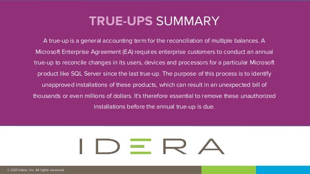 © 2019 IDERA, Inc. All rights reserved.
TRUE-UPS SUMMARY
A true-up is a general accounting term for the reconciliation of multiple balances. A
Microsoft Enterprise Agreement (EA) requires enterprise customers to conduct an annual
true-up to reconcile changes in its users, devices and processors for a particular Microsoft
product like SQL Server since the last true-up. The purpose of this process is to identify
unapproved installations of these products, which can result in an unexpected bill of
thousands or even millions of dollars. It’s therefore essential to remove these unauthorized
installations before the annual true-up is due.
© 2021 Idera, Inc. All rights reserved.
 