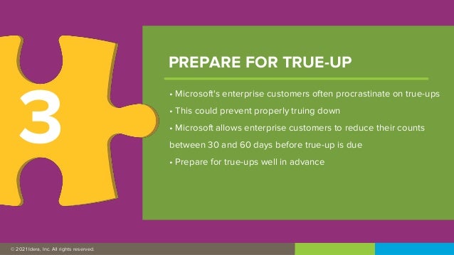 © 2019 IDERA, Inc. All rights reserved.
© 2021 Idera, Inc. All rights reserved.
• Microsoft's enterprise customers often procrastinate on true-ups
• This could prevent properly truing down
• Microsoft allows enterprise customers to reduce their counts
between 30 and 60 days before true-up is due
• Prepare for true-ups well in advance
PREPARE FOR TRUE-UP
3
 