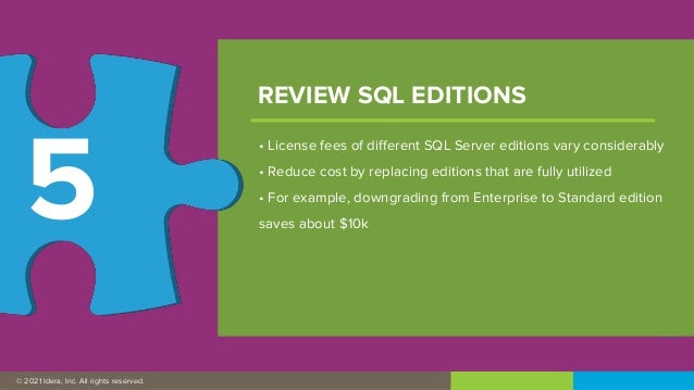 © 2019 IDERA, Inc. All rights reserved.
© 2021 Idera, Inc. All rights reserved.
• License fees of different SQL Server editions vary considerably
• Reduce cost by replacing editions that are fully utilized
• For example, downgrading from Enterprise to Standard edition
saves about $10k
REVIEW SQL EDITIONS
5
 