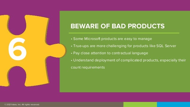 © 2019 IDERA, Inc. All rights reserved.
© 2021 Idera, Inc. All rights reserved.
• Some Microsoft products are easy to manage
• True-ups are more challenging for products like SQL Server
• Pay close attention to contractual language
• Understand deployment of complicated products, especially their
count requirements
BEWARE OF BAD PRODUCTS
6
 