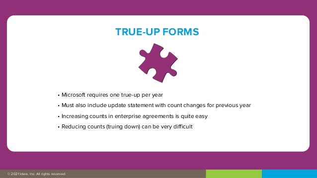 © 2019 IDERA, Inc. All rights reserved.
© 2021 Idera, Inc. All rights reserved.
TRUE-UP FORMS
• Microsoft requires one true-up per year
• Must also include update statement with count changes for previous year
• Increasing counts in enterprise agreements is quite easy
• Reducing counts (truing down) can be very difficult
 