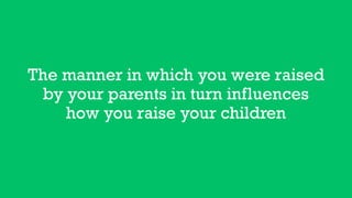 The manner in which you were raised
by your parents in turn influences
how you raise your children
 