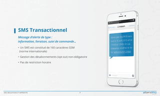 SMS OBLIGATIONS ET IMPÉRATIFS 3
SMS Transactionnel	
Message d’alerte de type :
information, livraison, suivi de commande…
•  Un SMS est constitué de 160 caractères GSM
	 (norme internationale)
•  Gestion des désabonnements (opt out) non-obligatoire
•  Pas de restriction horaire
 