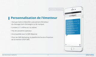 SMS OBLIGATIONS ET IMPÉRATIFS 4
Personnalisation de l’émetteur	
• Doit permettre d’identifier précisément l’émetteur
	du message (nom d’enseigne ou de marque)
• Limitée à 11 chiffres et / ou lettres
• Pas de caractères spéciaux
• Incompatible avec le SMS Réponse
• Pour les SMS Marketing, la plateforme forcera l’insertion
	de la mention STOP SMS
ÉMETTEUR PERSONNALISÉ
 