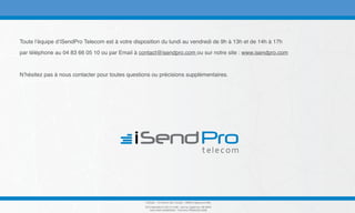 Toute l’équipe d’iSendPro Telecom est à votre disposition du lundi au vendredi de 9h à 13h et de 14h à 17h
par téléphone au 04 83 66 05 10 ou par Email à contact@isendpro.com ou sur notre site : www.isendpro.com
N’hésitez pas à nous contacter pour toutes questions ou précisions supplémentaires.
DixData - 19 Chemin des Travails - 06800 Cagnes-sur-Mer
RCS Marseille B 443 014 238 - Sarl au capital de 108 000€
Siret 44301423800028 - TVA Intra FR39443014238
 