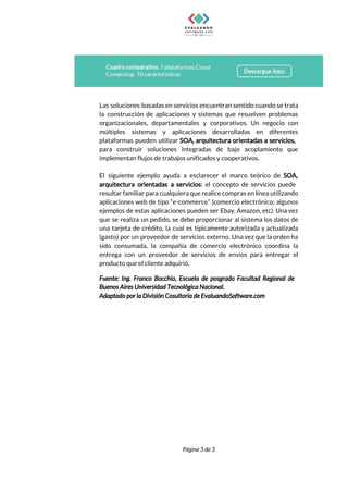  
 
Las soluciones basadas en servicios encuentran sentido cuando se trata                   
la construcción de aplicaciones y sistemas que resuelven problemas                 
organizacionales, departamentales y corporativos. Un negocio con             
múltiples sistemas y aplicaciones desarrolladas en diferentes             
plataformas pueden utilizar ​SOA, arquitectura orientadas a servicios,               
para construir soluciones integradas de bajo acoplamiento que               
implementan​ ​flujos​ ​de​ ​trabajos​ ​unificados​ ​y​ ​cooperativos. 
 
El siguiente ejemplo ayuda a esclarecer el marco teórico de ​SOA,                     
arquitectura orientadas a servicios​: el concepto de servicios puede                 
resultar familiar para cualquiera que realice compras en línea utilizando                   
aplicaciones web de tipo “e-commerce” (comercio electrónico; algunos               
ejemplos de estas aplicaciones pueden ser Ebay, Amazon, etc). Una vez                     
que se realiza un pedido, se debe proporcionar al sistema los datos de                         
una tarjeta de crédito, la cual es típicamente autorizada y actualizada                     
(gasto) por un proveedor de servicios externo. Una vez que la orden ha                         
sido consumada, la compañía de comercio electrónico coordina la                 
entrega con un proveedor de servicios de envíos para entregar el                     
producto​ ​que​ ​el​ ​cliente​ ​adquirió. 
Fuente: Ing. Franco Bocchio, Escuela de posgrado Facultad Regional de                   
Buenos​ ​Aires​ ​Universidad​ ​Tecnológica​ ​Nacional. 
Adaptado​ ​por​ ​la​ ​División​ ​Cosultoría​ ​de​ ​EvaluandoSoftware.com 
Página​ ​3​ ​de​ ​3 
 