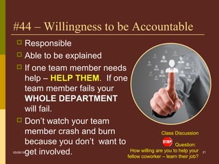 Class Discussion
Question:
How willing are you to help your
fellow coworker – learn their job?
21
#44 – Willingness to be Accountable
 Responsible
 Able to be explained
 If one team member needs
help – HELP THEM. If one
team member fails your
WHOLE DEPARTMENT
will fail.
 Don’t watch your team
member crash and burn
because you don’t want to
get involved.05/06/16
 