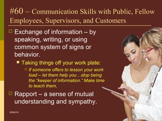 24
#60 – Communication Skills with Public, Fellow
Employees, Supervisors, and Customers
 Exchange of information – by
speaking, writing, or using
common system of signs or
behavior.
 Taking things off your work plate:
 If someone offers to lesson your work
load – let them help you…stop being
the “keeper of information.” Make time
to teach them,
 Rapport – a sense of mutual
understanding and sympathy.
05/06/16
 
