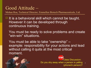 Class Discussion:
Do you shy away when a person is yelling
(phone/in person)?
7
Good Attitude –
Mohan Roa, Technical Director, Emmellen Biotech Pharmaceuticals, Ltd.
 It is a behavioral skill which cannot be taught.
However it can be developed through
continuous training.
You must be ready to solve problems and create
“win-win” situations.
You must be able to take “ownership” –
example: responsibility for your actions and lead
without calling it quits at the most critical
moment.
05/06/16
 