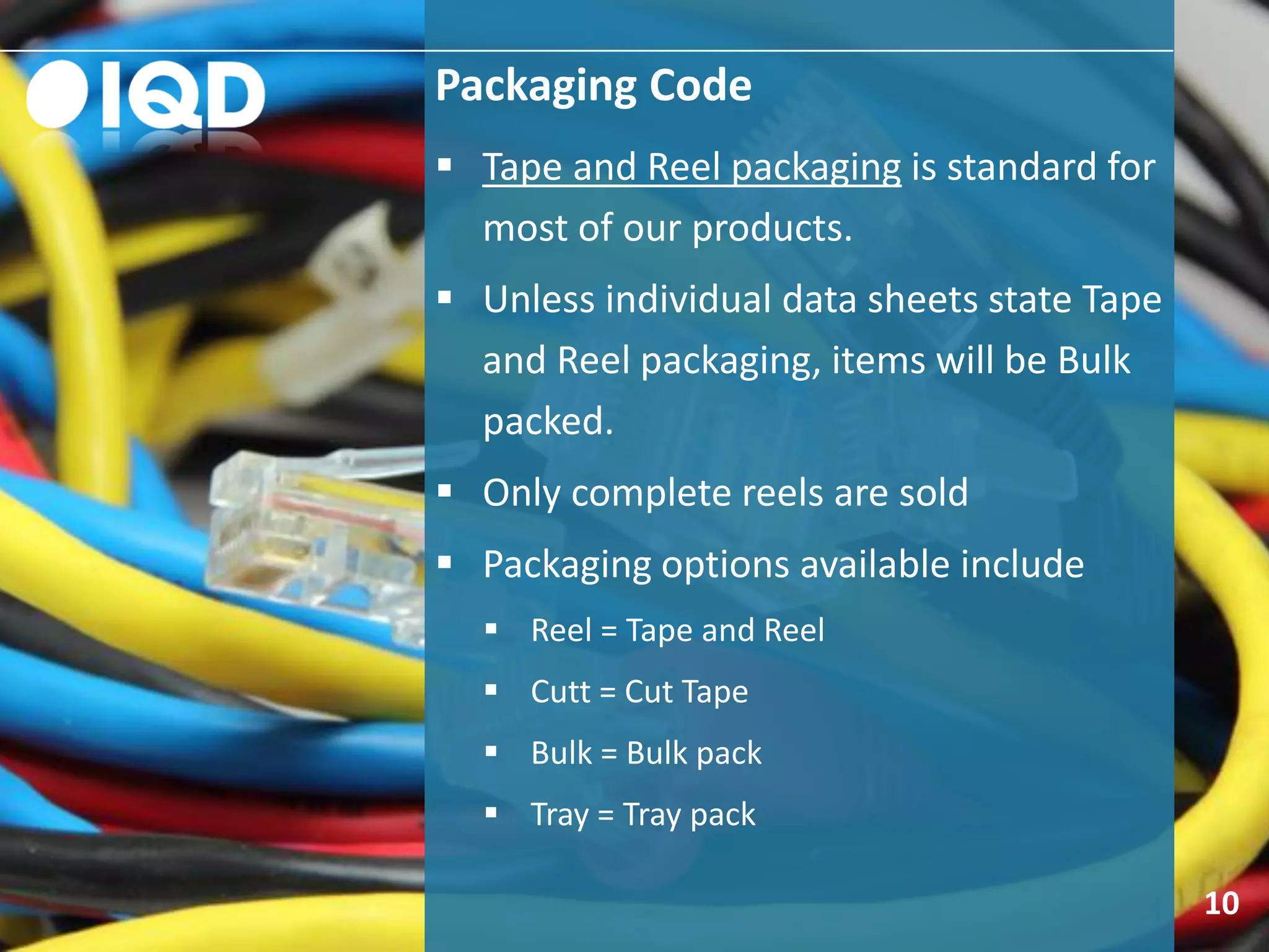 Packaging Code
10
 Tape and Reel packaging is standard for
most of our products.
 Unless individual data sheets state Tape
and Reel packaging, items will be Bulk
packed.
 Only complete reels are sold
 Packaging options available include
 Reel = Tape and Reel
 Cutt = Cut Tape
 Bulk = Bulk pack
 Tray = Tray pack
 