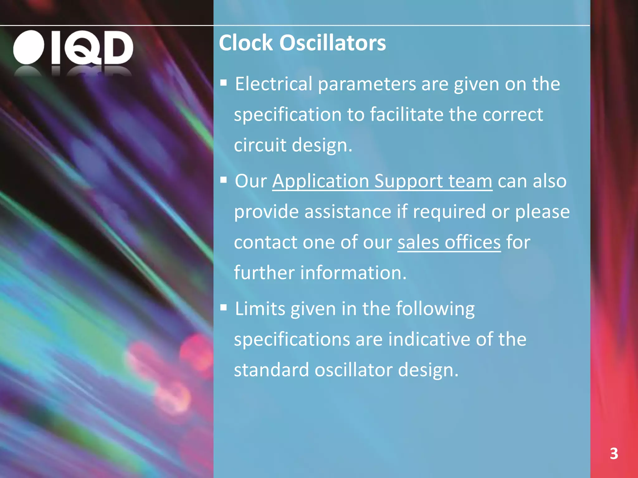 Clock Oscillators
3
 Electrical parameters are given on the
specification to facilitate the correct
circuit design.
 Our Application Support team can also
provide assistance if required or please
contact one of our sales offices for
further information.
 Limits given in the following
specifications are indicative of the
standard oscillator design.
 