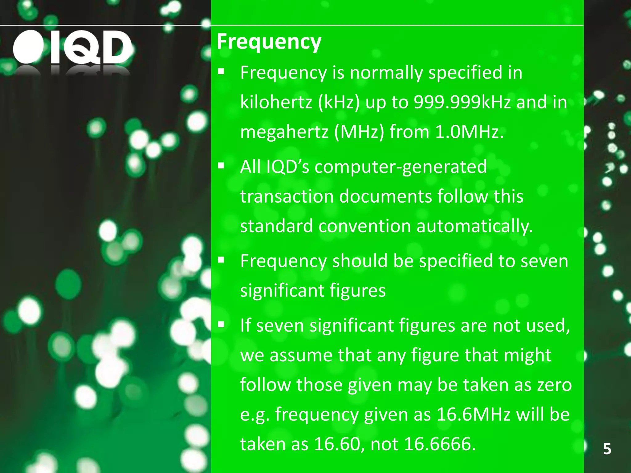 Frequency
5
 Frequency is normally specified in
kilohertz (kHz) up to 999.999kHz and in
megahertz (MHz) from 1.0MHz.
 All IQD’s computer-generated
transaction documents follow this
standard convention automatically.
 Frequency should be specified to seven
significant figures
 If seven significant figures are not used,
we assume that any figure that might
follow those given may be taken as zero
e.g. frequency given as 16.6MHz will be
taken as 16.60, not 16.6666.
 