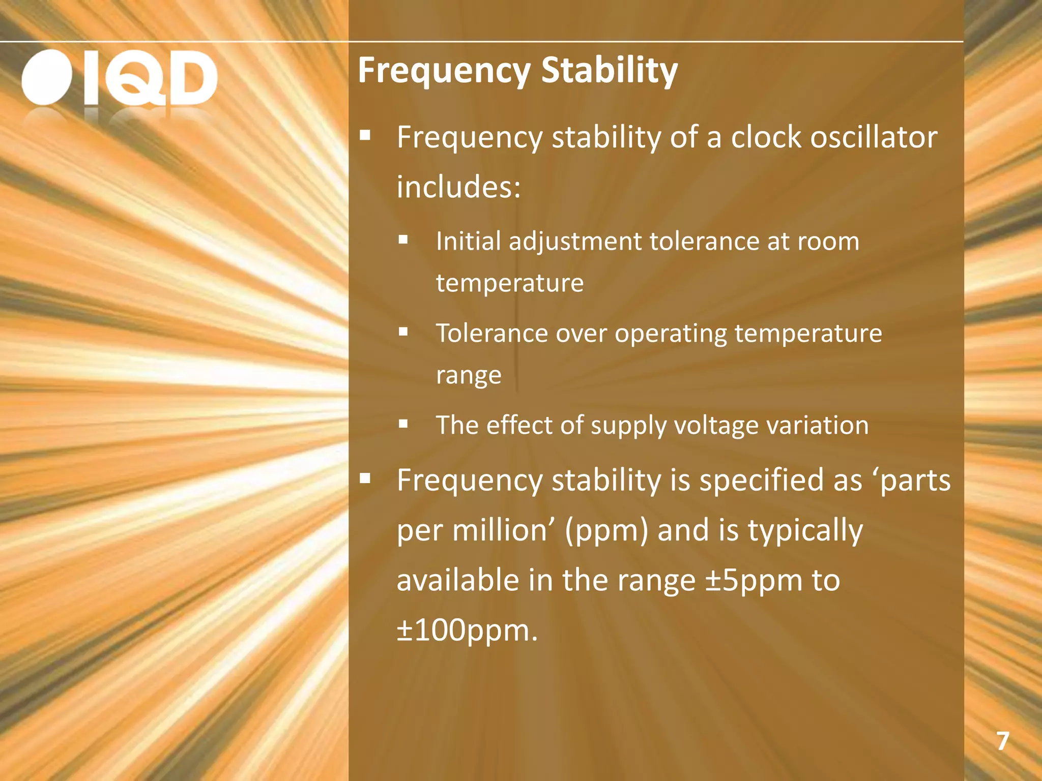 Frequency Stability
7
 Frequency stability of a clock oscillator
includes:
 Initial adjustment tolerance at room
temperature
 Tolerance over operating temperature
range
 The effect of supply voltage variation
 Frequency stability is specified as ‘parts
per million’ (ppm) and is typically
available in the range ±5ppm to
±100ppm.
 