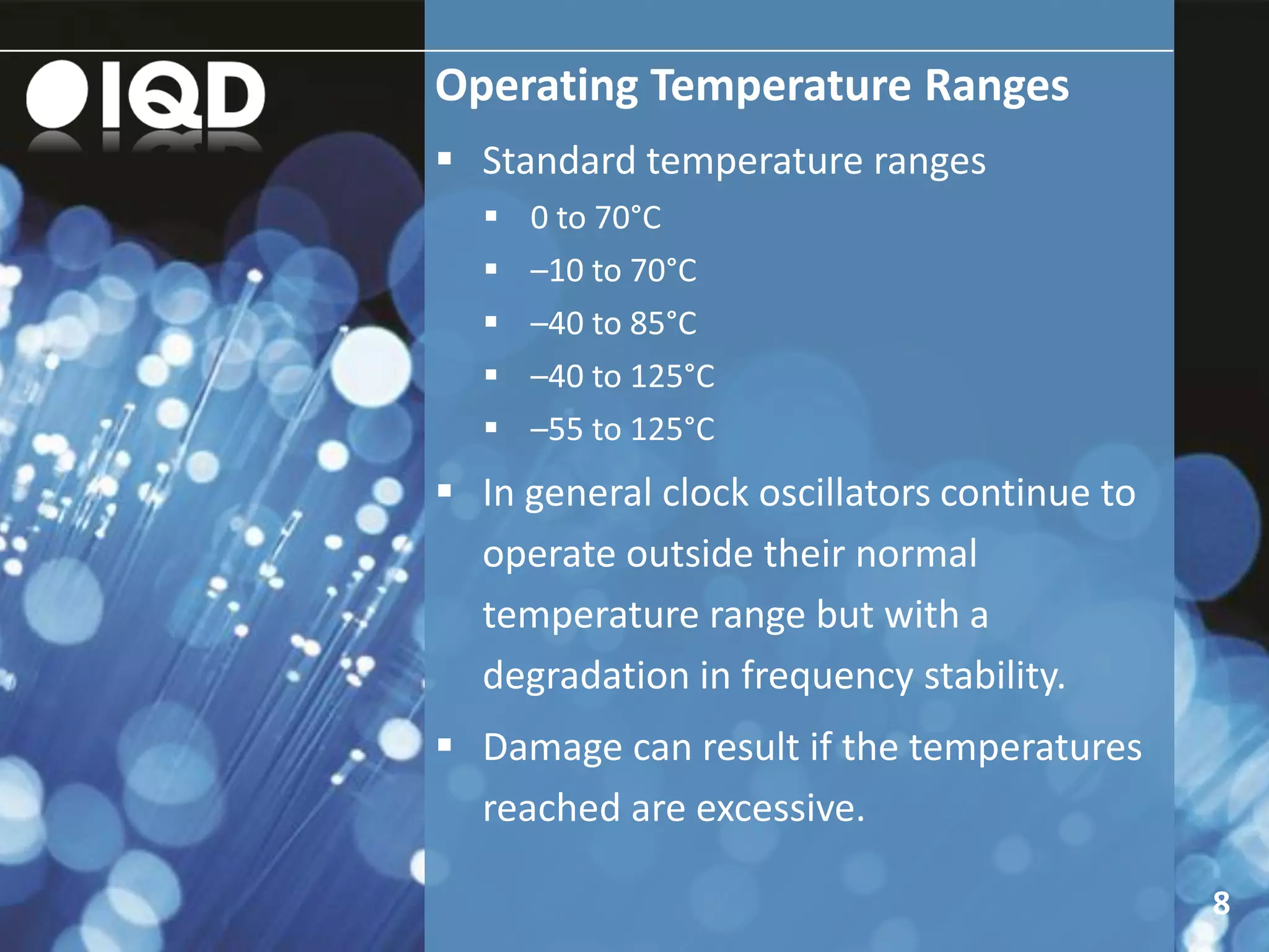 Operating Temperature Ranges
8
 Standard temperature ranges
 0 to 70°C
 –10 to 70°C
 –40 to 85°C
 –40 to 125°C
 –55 to 125°C
 In general clock oscillators continue to
operate outside their normal
temperature range but with a
degradation in frequency stability.
 Damage can result if the temperatures
reached are excessive.
 