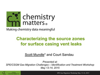 © 2015
Chemistry Matters Inc.
Making chemistry data meaningful
Characterizing the source zones
for surface casing vent leaks
Scott Mundle* and Court Sandau
Presented at:
SPE/CSGM Gas Migration Challenges – Identification and Treatment Workshop
May 13-14, 2015
SPE Gas Migration Workshop May 13-14, 2015
 