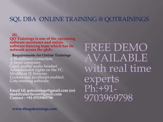 SQL DBA ONLINE TRAINING @ QOTRAININGS
Hi,
QO Trainings is one of the upcoming
software assistance and online
software training team which has its
network across the globe
Requirements for Online Trainings
A Broadband connection.
A faster computer.
Good quality audio headset.
Administrator rights on the PC.
Mozilla or IE browser.
Cookies and JavaScript enabled.
Goto meeting software.
Email Id: qotrainings@gmail.com (or)
maddiralavikram@gmail.com
Contact : +91-9703969798
www.theqotrainings.com
FREE DEMO
AVAILABLE
with real time
experts
Ph:+91-
9703969798
 