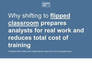 Why shifting to flipped
classroom prepares
analysts for real work and
reduces total cost of
training
TURNING NEW HIRES INTO DESK-READY ANALYSTS WITH SQUARE MILE
 
