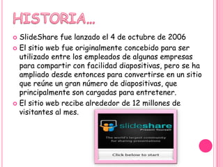  SlideShare fue lanzado el 4 de octubre de 2006
 El sitio web fue originalmente concebido para ser
  utilizado entre los empleados de algunas empresas
  para compartir con facilidad diapositivas, pero se ha
  ampliado desde entonces para convertirse en un sitio
  que reúne un gran número de diapositivas, que
  principalmente son cargadas para entretener.
 El sitio web recibe alrededor de 12 millones de
  visitantes al mes.
 