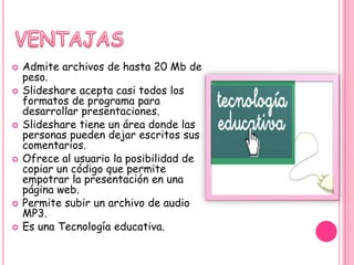    Admite archivos de hasta 20 Mb de
    peso.
   Slideshare acepta casi todos los
    formatos de programa para
    desarrollar presentaciones.
   Slideshare tiene un área donde las
    personas pueden dejar escritos sus
    comentarios.
   Ofrece al usuario la posibilidad de
    copiar un código que permite
    empotrar la presentación en una
    página web.
   Permite subir un archivo de audio
    MP3.
   Es una Tecnología educativa.
 